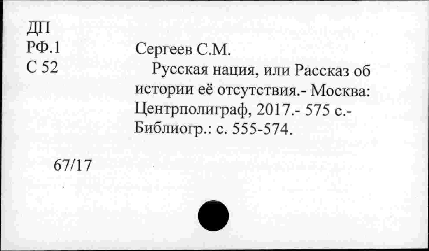 ﻿ДП
рф.1
С 52
Сергеев С.М.
Русская нация, или Рассказ об истории её отсутствия.- Москва: Центрполиграф, 2017.- 575 с.-Библиогр.: с. 555-574.
67/17